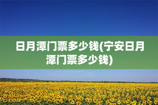日月潭门票多少钱(宁安日月潭门票多少钱)