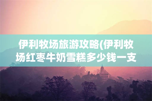 伊利牧场旅游攻略(伊利牧场红枣牛奶雪糕多少钱一支)