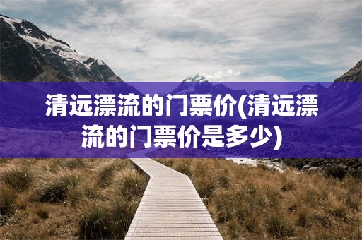 清远漂流的门票价(清远漂流的门票价是多少)