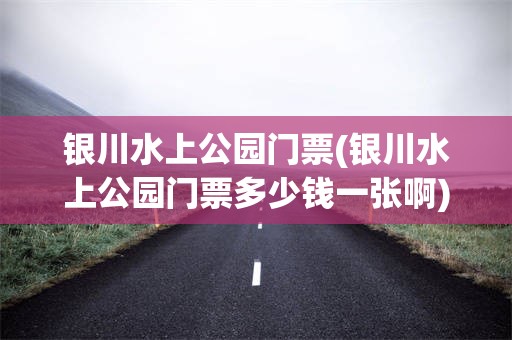 银川水上公园门票(银川水上公园门票多少钱一张啊)