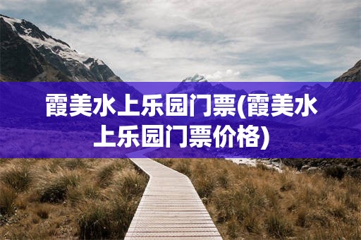 霞美水上乐园门票(霞美水上乐园门票价格)