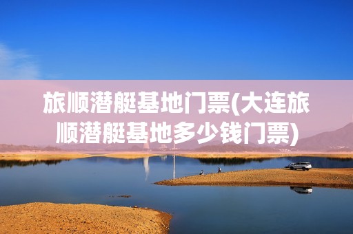 旅顺潜艇基地门票(大连旅顺潜艇基地多少钱门票)