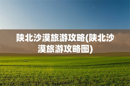 陕北沙漠旅游攻略(陕北沙漠旅游攻略图)