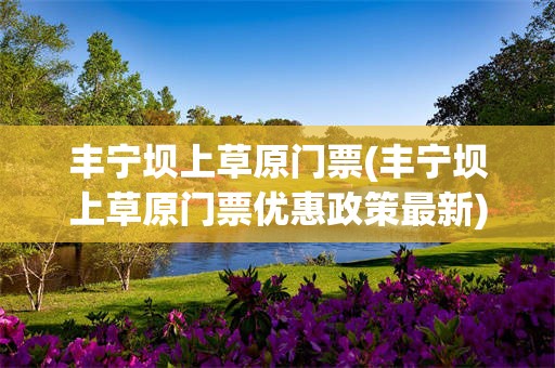丰宁坝上草原门票(丰宁坝上草原门票优惠政策最新)