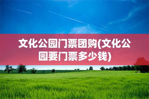 文化公园门票团购(文化公园要门票多少钱)