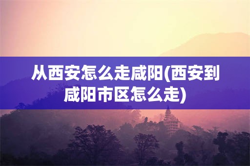 从西安怎么走咸阳(西安到咸阳市区怎么走)