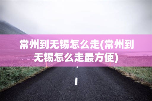 常州到无锡怎么走(常州到无锡怎么走最方便)