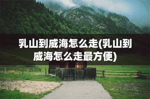 乳山到威海怎么走(乳山到威海怎么走最方便)