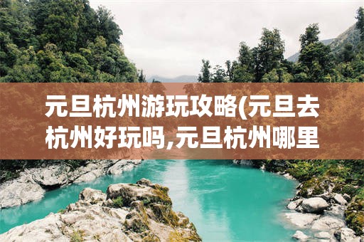 元旦杭州游玩攻略(元旦去杭州好玩吗,元旦杭州哪里好玩)
