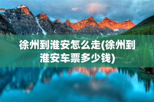 徐州到淮安怎么走(徐州到淮安车票多少钱)