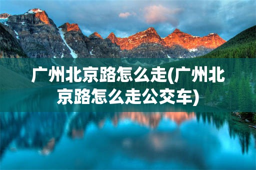 广州北京路怎么走(广州北京路怎么走公交车)