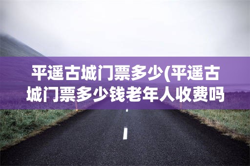 平遥古城门票多少(平遥古城门票多少钱老年人收费吗)