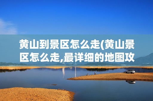 黄山到景区怎么走(黄山景区怎么走,最详细的地图攻略)