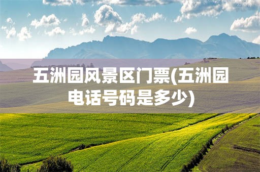 五洲园风景区门票(五洲园电话号码是多少)