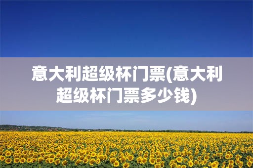 意大利超级杯门票(意大利超级杯门票多少钱)