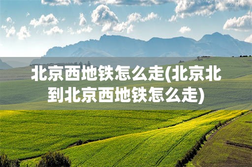 北京西地铁怎么走(北京北到北京西地铁怎么走)