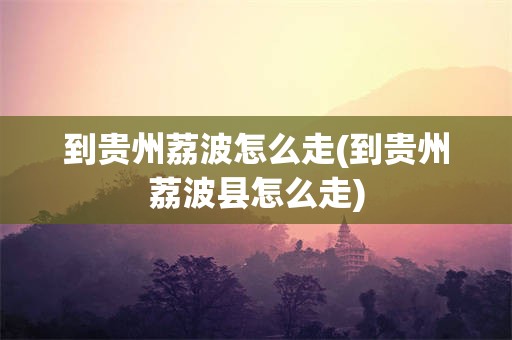 到贵州荔波怎么走(到贵州荔波县怎么走)