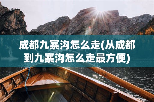 成都九寨沟怎么走(从成都到九寨沟怎么走最方便)