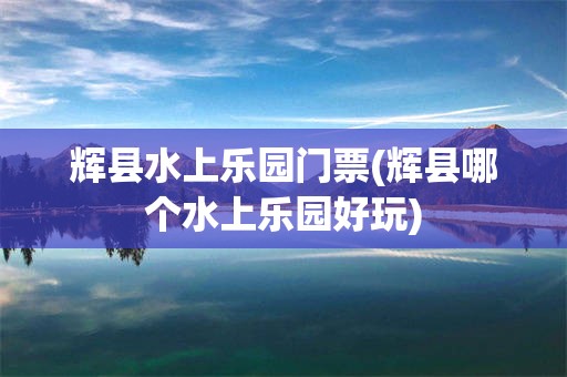 辉县水上乐园门票(辉县哪个水上乐园好玩)