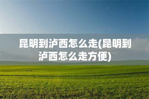 昆明到泸西怎么走(昆明到泸西怎么走方便)