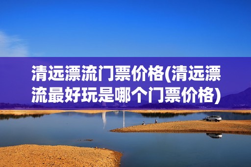 清远漂流门票价格(清远漂流最好玩是哪个门票价格)