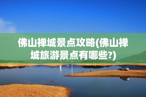 佛山禅城景点攻略(佛山禅城旅游景点有哪些?)