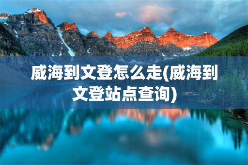 威海到文登怎么走(威海到文登站点查询)