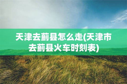 天津去蓟县怎么走(天津市去蓟县火车时刻表)
