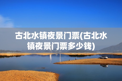 古北水镇夜景门票(古北水镇夜景门票多少钱)