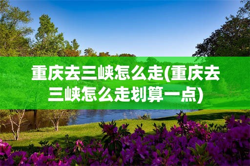 重庆去三峡怎么走(重庆去三峡怎么走划算一点)