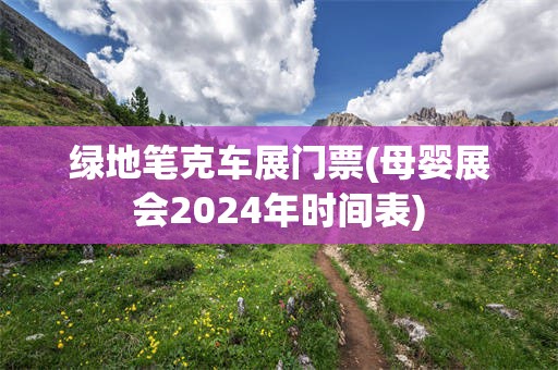 绿地笔克车展门票(母婴展会2024年时间表)