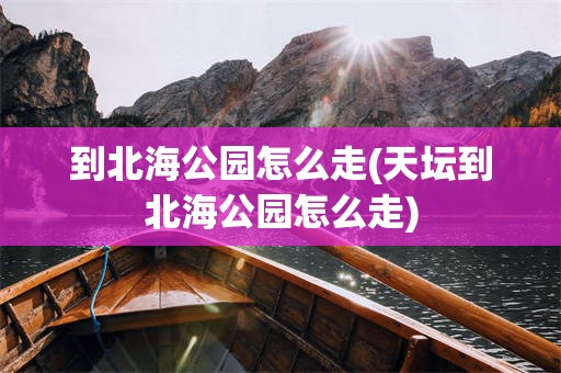 到北海公园怎么走(天坛到北海公园怎么走)