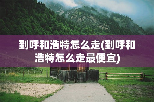 到呼和浩特怎么走(到呼和浩特怎么走最便宜)