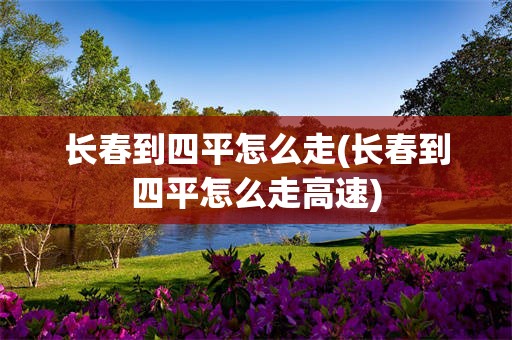 长春到四平怎么走(长春到四平怎么走高速)