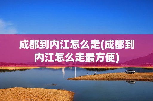 成都到内江怎么走(成都到内江怎么走最方便)
