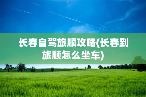 长春自驾旅顺攻略(长春到旅顺怎么坐车)