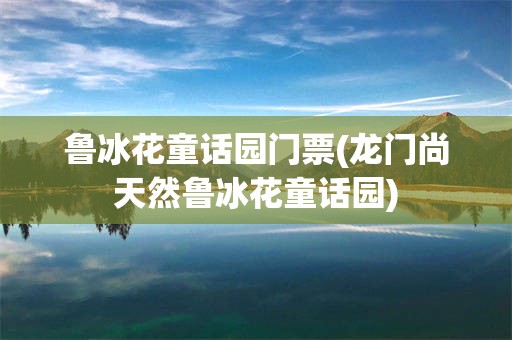 鲁冰花童话园门票(龙门尚天然鲁冰花童话园)
