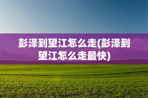 彭泽到望江怎么走(彭泽到望江怎么走最快)