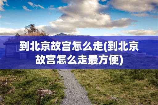 到北京故宫怎么走(到北京故宫怎么走最方便)