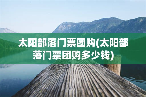 太阳部落门票团购(太阳部落门票团购多少钱)