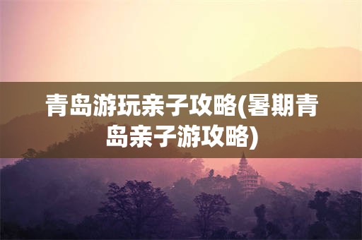青岛游玩亲子攻略(暑期青岛亲子游攻略)