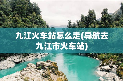 九江火车站怎么走(导航去九江市火车站)