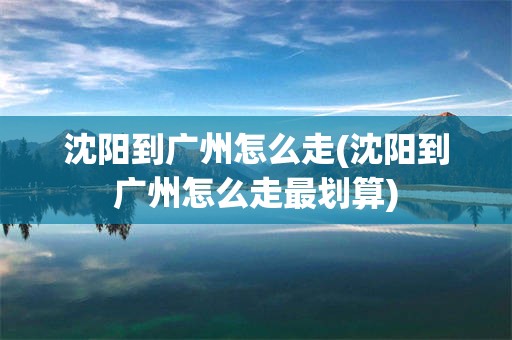 沈阳到广州怎么走(沈阳到广州怎么走最划算)