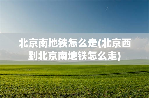 北京南地铁怎么走(北京西到北京南地铁怎么走)