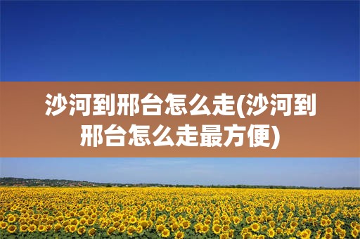 沙河到邢台怎么走(沙河到邢台怎么走最方便)