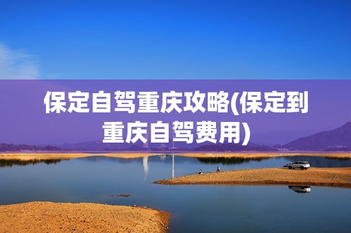 保定自驾重庆攻略(保定到重庆自驾费用)