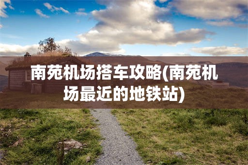 南苑机场搭车攻略(南苑机场最近的地铁站)