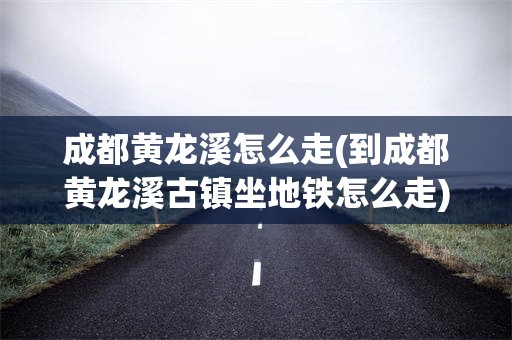 成都黄龙溪怎么走(到成都黄龙溪古镇坐地铁怎么走)