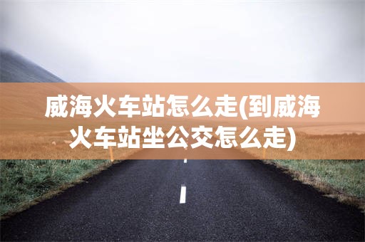 威海火车站怎么走(到威海火车站坐公交怎么走)