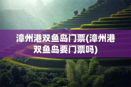 漳州港双鱼岛门票(漳州港双鱼岛要门票吗)